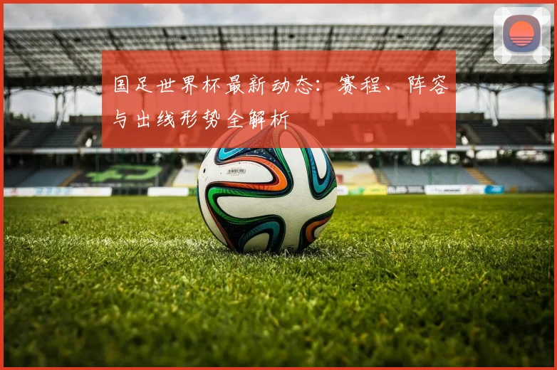 国足世界杯最新动态:赛程、阵容与出线形势全解析
