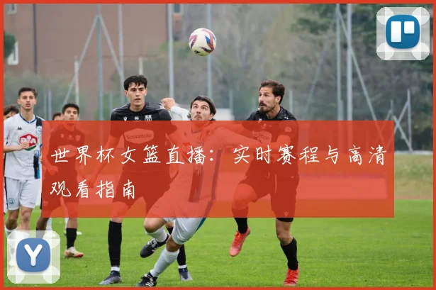 世界杯女篮直播：实时赛程与高清观看指南