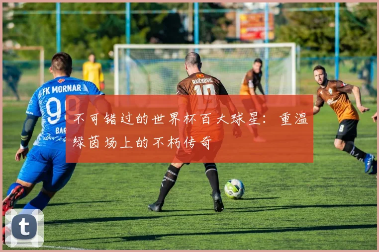不可错过的世界杯百大球星：重温绿茵场上的不朽传奇