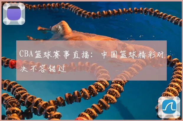 CBA篮球赛事直播：中国篮球精彩对决不容错过
