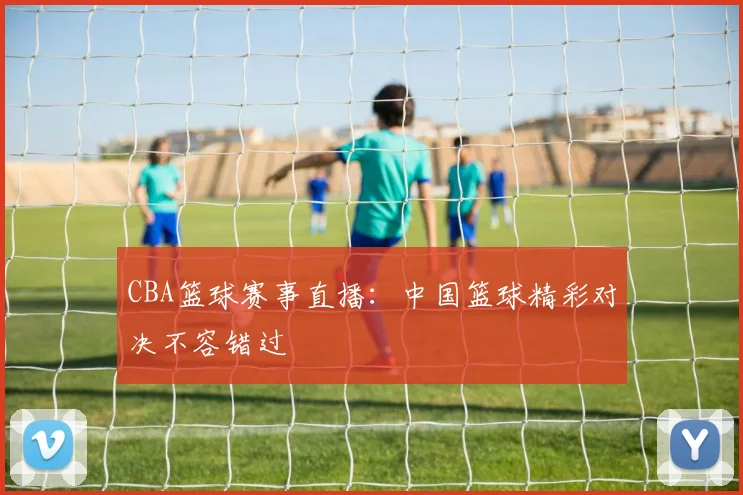 CBA篮球赛事直播：中国篮球精彩对决不容错过
