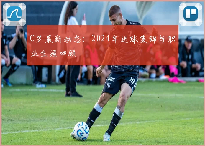 C罗最新动态：2024年进球集锦与职业生涯回顾