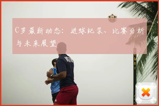C罗最新动态：进球纪录、比赛分析与未来展望