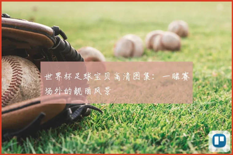 世界杯足球宝贝高清图集：一睹赛场外的靓丽风景